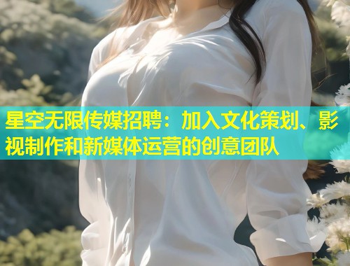 星空无限传媒招聘：加入文化策划、影视制作和新媒体运营的创意团队  第1张