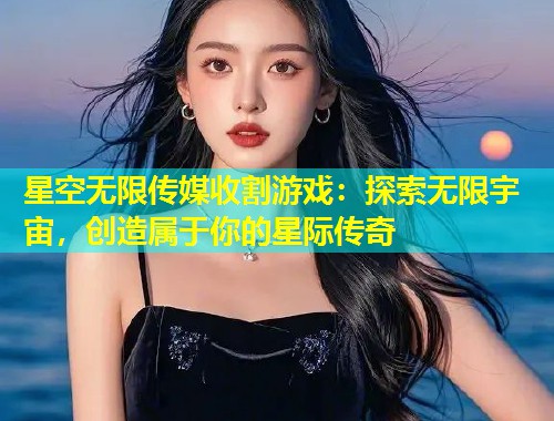 星空无限传媒收割游戏：探索无限宇宙，创造属于你的星际传奇  第2张