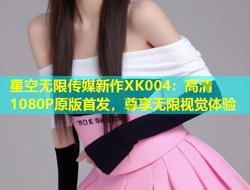 星空无限传媒新作XK004：高清1080P原版首发，尊享无限视觉体验  第1张