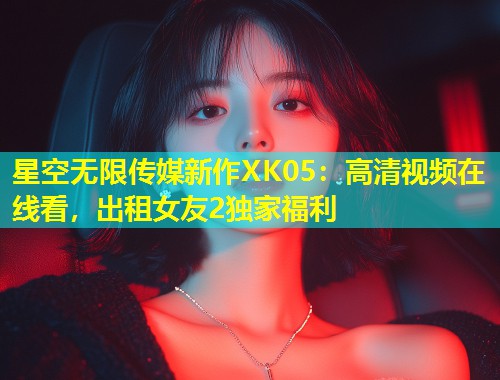 星空无限传媒新作XK05：高清视频在线看，出租女友2独家福利  第2张