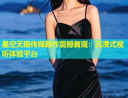 星空无限传媒新作震撼首现：沉浸式视听体验平台  第2张