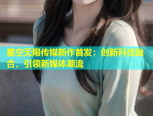 星空无限传媒新作首发：创新科技融合，引领新媒体潮流  第1张