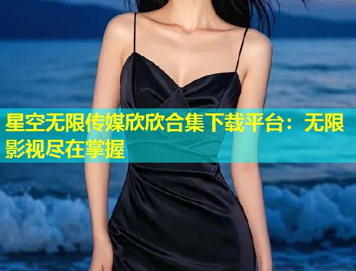 星空无限传媒欣欣合集下载平台：无限影视尽在掌握  第1张
