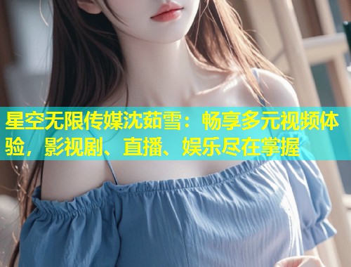 星空无限传媒沈茹雪：畅享多元视频体验，影视剧、直播、娱乐尽在掌握  第1张