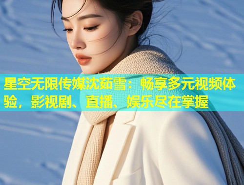 星空无限传媒沈茹雪：畅享多元视频体验，影视剧、直播、娱乐尽在掌握  第2张