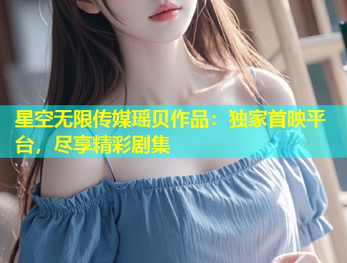 星空无限传媒瑶贝作品：独家首映平台，尽享精彩剧集  第2张
