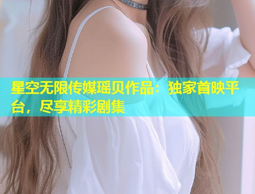 星空无限传媒瑶贝作品：独家首映平台，尽享精彩剧集  第1张