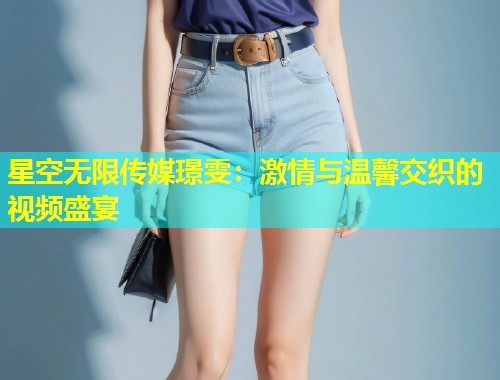 星空无限传媒璟雯：激情与温馨交织的视频盛宴  第1张
