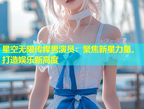 星空无限传媒男演员：聚焦新星力量，打造娱乐新高度  第2张