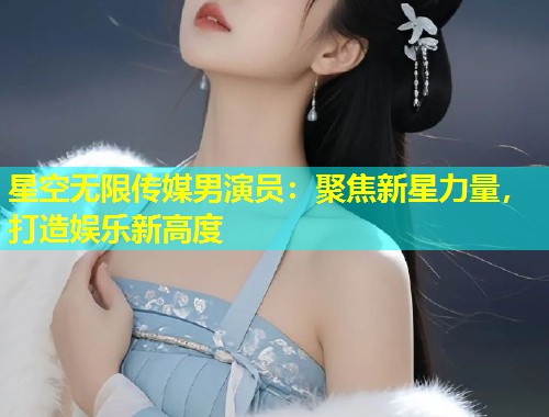 星空无限传媒男演员：聚焦新星力量，打造娱乐新高度  第1张