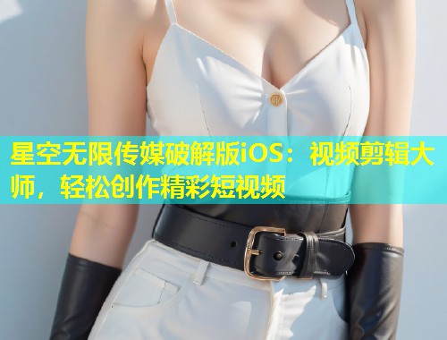 星空无限传媒破解版iOS：视频剪辑大师，轻松创作精彩短视频  第2张