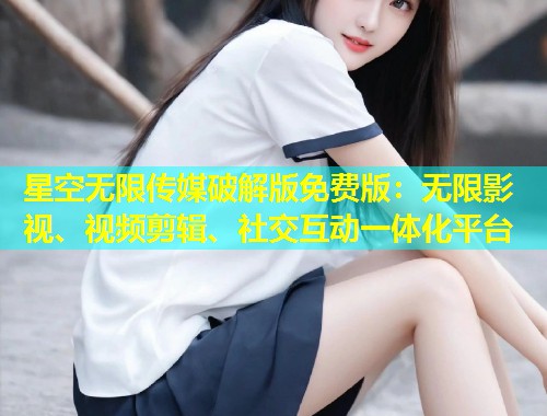 星空无限传媒破解版免费版：无限影视、视频剪辑、社交互动一体化平台  第1张