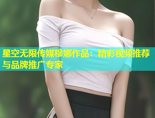 星空无限传媒穆娜作品：精彩视频推荐与品牌推广专家  第1张