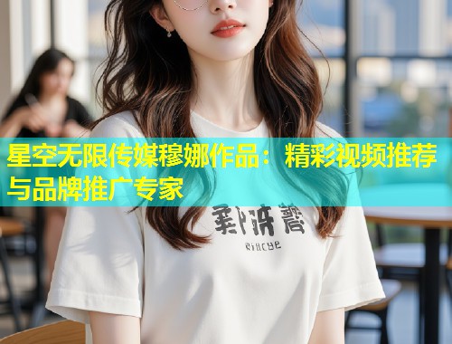 星空无限传媒穆娜作品：精彩视频推荐与品牌推广专家  第2张
