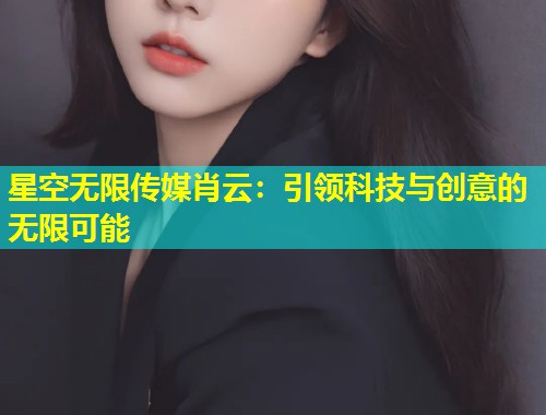 星空无限传媒肖云：引领科技与创意的无限可能  第1张