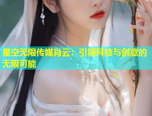 星空无限传媒肖云：引领科技与创意的无限可能  第2张