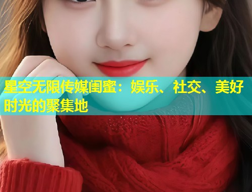 星空无限传媒闺蜜：娱乐、社交、美好时光的聚集地  第1张