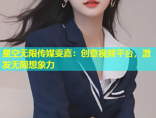 星空无限传媒雯嘉：创意视频平台，激发无限想象力  第1张