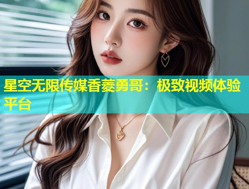 星空无限传媒香菱勇哥：极致视频体验平台  第2张