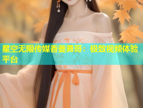 星空无限传媒香菱勇哥：极致视频体验平台  第1张