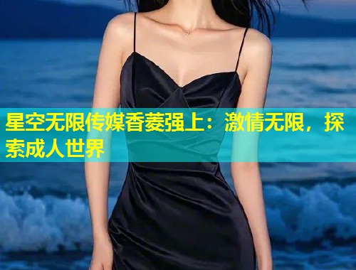星空无限传媒香菱强上：激情无限，探索成人世界  第1张