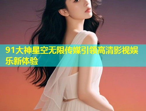 91大神星空无限传媒引领高清影视娱乐新体验  第1张