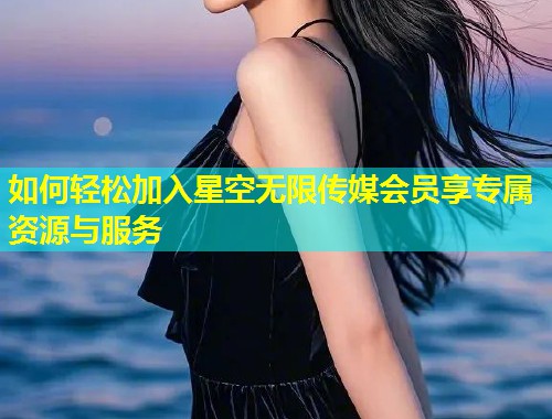 如何轻松加入星空无限传媒会员享专属资源与服务  第1张