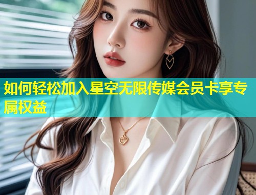 如何轻松加入星空无限传媒会员卡享专属权益  第2张