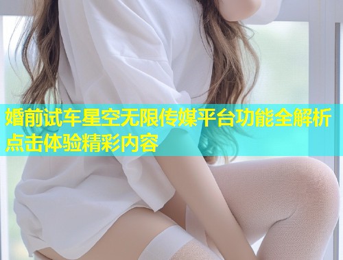 婚前试车星空无限传媒平台功能全解析点击体验精彩内容  第1张