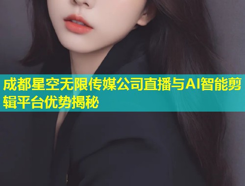 成都星空无限传媒公司直播与AI智能剪辑平台优势揭秘  第2张