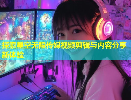 探索星空无限传媒视频剪辑与内容分享新体验  第1张