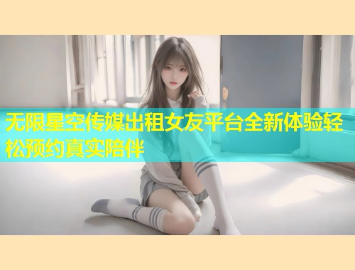 无限星空传媒出租女友平台全新体验轻松预约真实陪伴  第2张