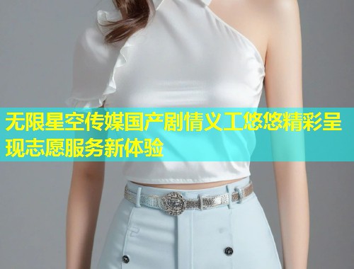 无限星空传媒国产剧情义工悠悠精彩呈现志愿服务新体验  第1张