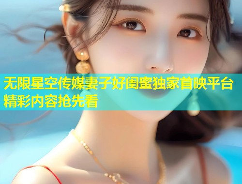 无限星空传媒妻子好闺蜜独家首映平台精彩内容抢先看  第1张
