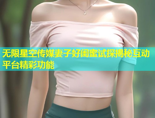 无限星空传媒妻子好闺蜜试探揭秘互动平台精彩功能  第1张
