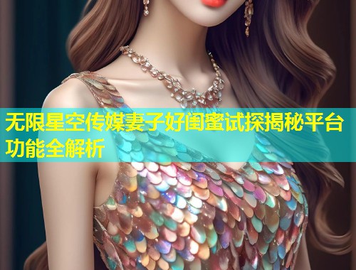 无限星空传媒妻子好闺蜜试探揭秘平台功能全解析  第1张