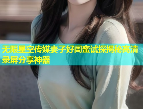 无限星空传媒妻子好闺蜜试探揭秘高清录屏分享神器  第1张