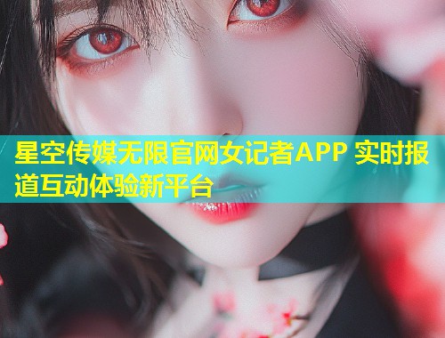 星空传媒无限官网女记者APP 实时报道互动体验新平台  第1张