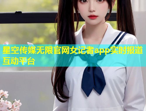 星空传媒无限官网女记者app实时报道互动平台  第1张