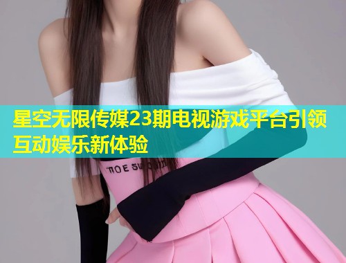 星空无限传媒23期电视游戏平台引领互动娱乐新体验  第1张