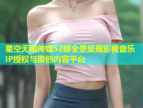 星空无限传媒52部全景呈现影视音乐IP授权与原创内容平台  第2张