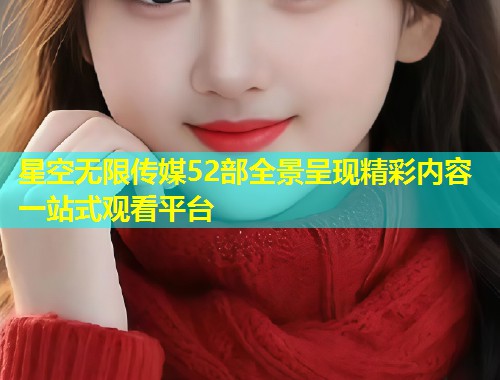 星空无限传媒52部全景呈现精彩内容一站式观看平台  第2张