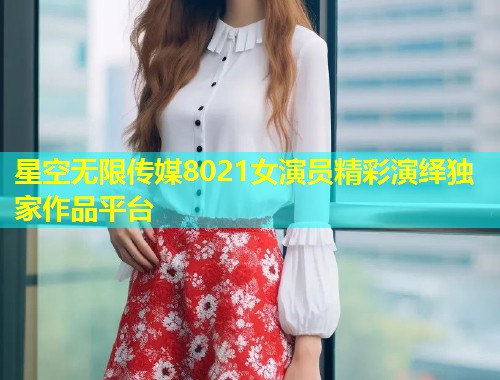 星空无限传媒8021女演员精彩演绎独家作品平台  第1张