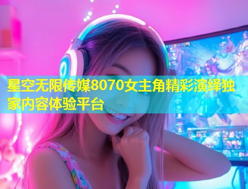 星空无限传媒8070女主角精彩演绎独家内容体验平台  第1张