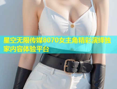星空无限传媒8070女主角精彩演绎独家内容体验平台  第2张
