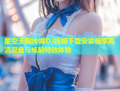 星空无限传媒DJ视频下载安装畅享高清混音与炫酷特效体验  第1张