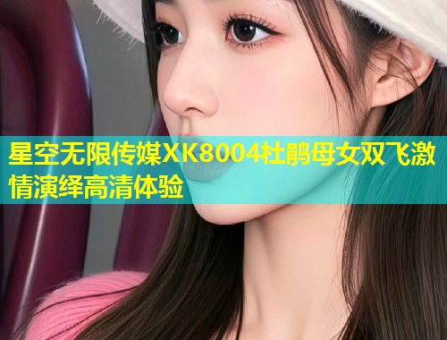 星空无限传媒XK8004杜鹃母女双飞激情演绎高清体验  第1张